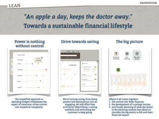 LEAN
"An apple a day, keeps the doctor away."
Towards a sustainable financial lifestyle
Power is nothing
without control
Drive towards saving The big picture
The simplified approach to
spending budgets emphasises the
aspect of conscious, active control
over analytical complexity.
We're turning saving from being
passive and spontaneous into an
engaging, yet still effort-less
activity by 'objectifying' a saving
ambition and motivating the
customer to keep going.
Where it all comes together:
1. the control over daily finances,
2. the development of a savings routine
3. and finally planning of what lies ahead
in the planning module that allows to
simulate the big events in life and their
financial impact
PROPOSITION
 