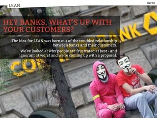 LEAN
HEY BANKS, WHAT'S UP WITH
YOUR CUSTOMERS?
The idea for LEAN was born out of the troubled relationship
between banks and their customers.
We've looked at why people are frustrated at best - and
ignorant at worst and we're coming up with a proposal.
LEAN
INTRO
 