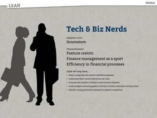 LEAN
Tech & Biz Nerds
Adoption curve
Innovators
Characterisation
Feature centric
Finance management as a sport
Efficiency in financial processes
LEAN will help them...
• detect, categorise and monitor individual expenses
• understand their current and future net value
• automise the transfer of funds to more lucrative deposits
• create budgets and saving goals on the fly to further rationalise monetary flow
• identify saving potential by opting into expense comparison
PEOPLE
 