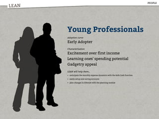 LEAN
Young Professionals
Adoption curve
Early Adopter
Characterisation
Excitement over first income
Learning ones' spending potential
Gadgetry appeal
LEAN will help them...
• anticipate the monthly expense dynamics with the Safe Cash function
• easily setup new saving accounts
• plan changes in lifestyle with the planning module
PEOPLE
 
