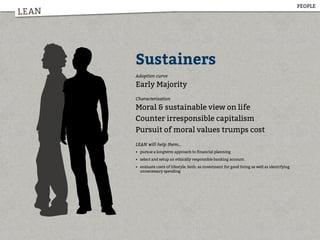 LEAN
Sustainers
Adoption curve
Early Majority
Characterisation
Moral & sustainable view on life
Counter irresponsible capitalism
Pursuit of moral values trumps cost
LEAN will help them...
• pursue a longterm approach to financial planning
• select and setup an ethically responsible banking account.
• evaluate costs of lifestyle, both: as investment for good living as well as identifying
unnecessary spending
PEOPLE
 