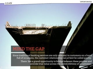 LEAN
MIND THE GAP
Since traditional banking services are only relevant to customers on a hand
full of occasions, the customer relationship can at best be called patchy.
There lies a grand opportunity to bridge between these patches and
provide true value across the entire lifetime of a customer.
LEAN
OPPORTUNITIES
 