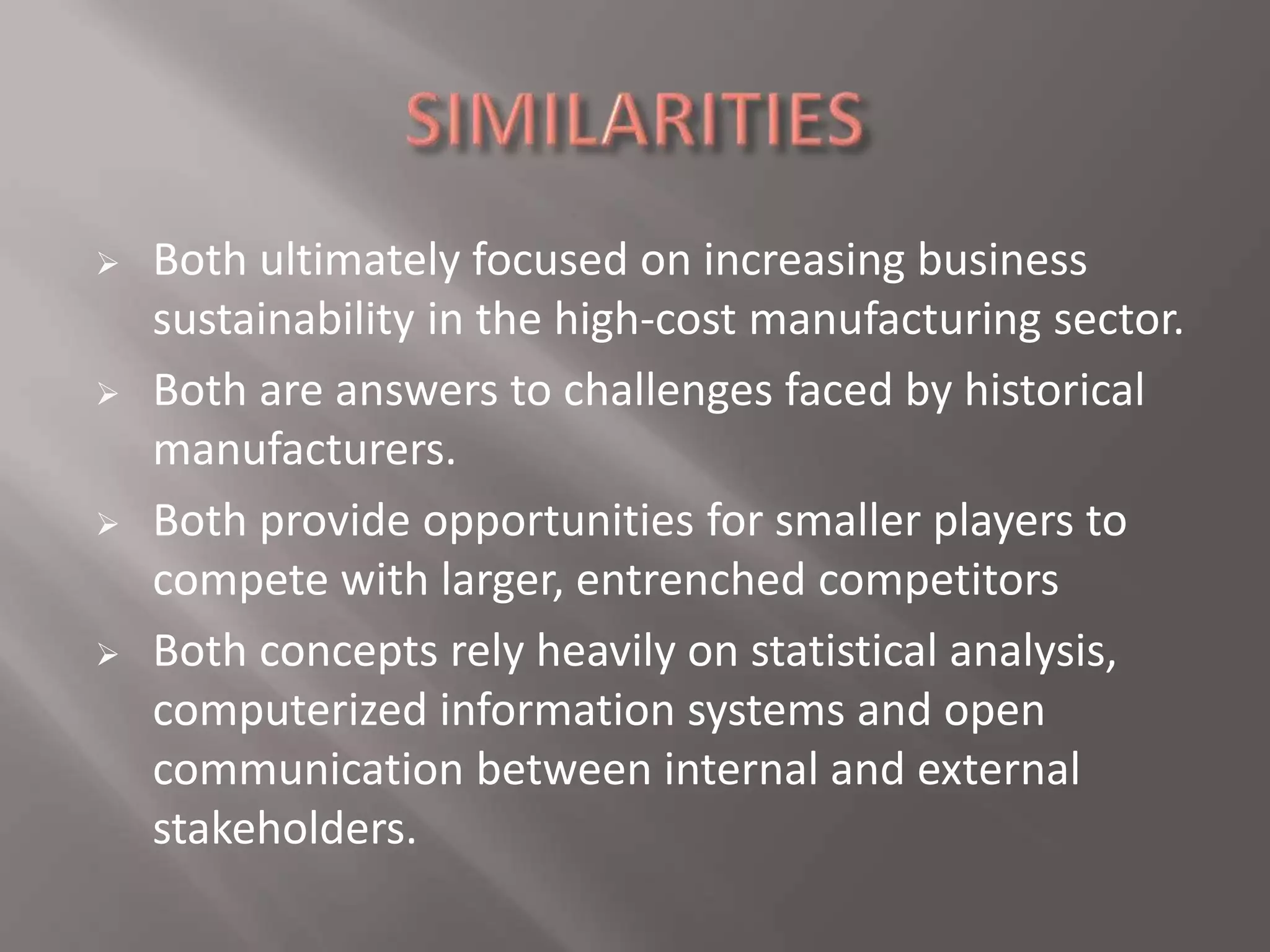  Both ultimately focused on increasing business 
sustainability in the high-cost manufacturing sector. 
 Both are answers to challenges faced by historical 
manufacturers. 
 Both provide opportunities for smaller players to 
compete with larger, entrenched competitors 
 Both concepts rely heavily on statistical analysis, 
computerized information systems and open 
communication between internal and external 
stakeholders. 
 