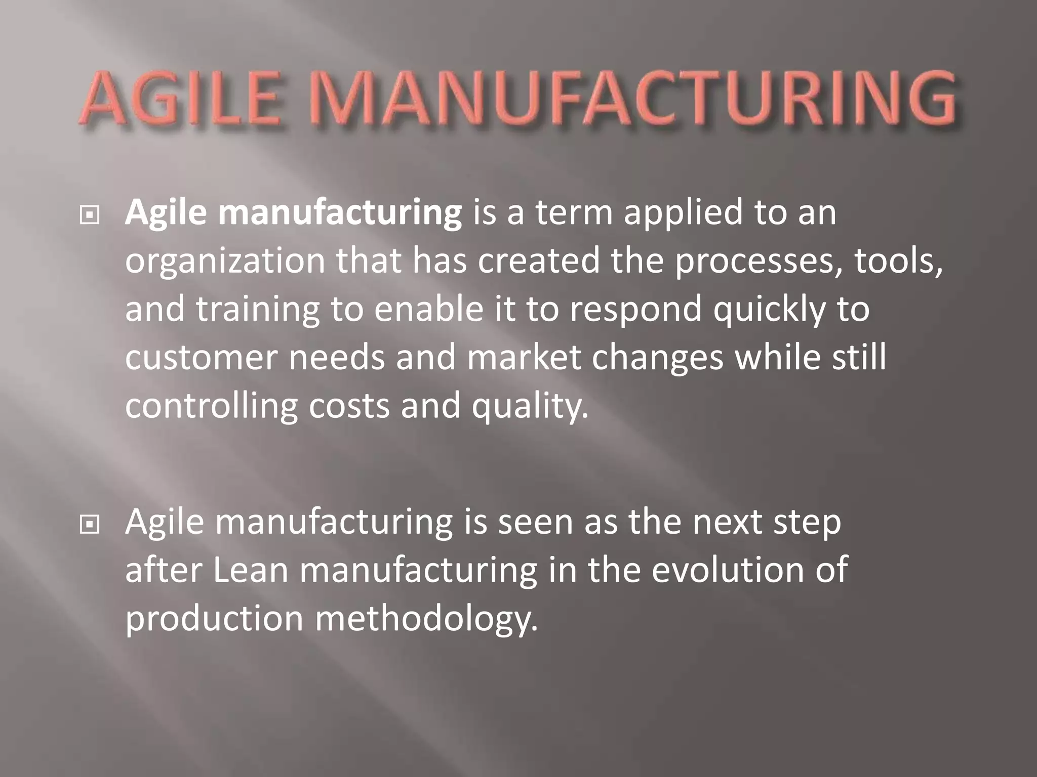  Agile manufacturing is a term applied to an 
organization that has created the processes, tools, 
and training to enable it to respond quickly to 
customer needs and market changes while still 
controlling costs and quality. 
 Agile manufacturing is seen as the next step 
after Lean manufacturing in the evolution of 
production methodology. 
 
