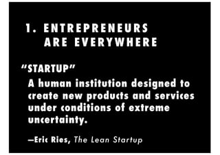 1. E N T R E P R E N E U R S
A R E E V E RY W H E R E
A human institution designed to
create new products and services
under conditions of extreme
uncertainty.
—Eric Ries, The Lean Startup
“STARTUP”
 