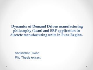 Dynamics of Demand Driven manufacturing
philosophy (Lean) and ERP application in
discrete manufacturing units in Pune Region.
Shrikrishna Tiwari
Phd Thesis extract
 