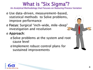 4 
σUse data-driven, measurement-based, statistical methods to Solve problems, improve performance 
σFocus: Surgical “inch-wide, mile-deep” investigation and resolution 
σApproach: 
σSolve problems at the system and root cause level 
σImplement robust control plans for sustained improvements 
What is “Six Sigma”? An Analytical Methodology that Focuses on Reducing Process Variation  