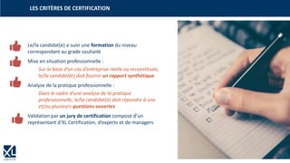 33
LES CRITÈRES DE CERTIFICATION
| 33
Le/la candidat(e) a suivi une formation du niveau
correspondant au grade souhaité
Mise en situation professionnelle :
Sur la base d’un cas d’entreprise réelle ou reconstituée,
le/la candidat(e) doit fournir un rapport synthétique
Analyse de la pratique professionnelle :
Dans le cadre d’une analyse de la pratique
professionnelle, le/la candidat(e) doit répondre à une
et/ou plusieurs questions ouvertes
Validation par un jury de certification composé d’un
représentant d’XL Certification, d’experts et de managers
 