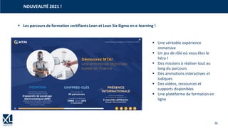 36
▪ Les parcours de formation certifiants Lean et Lean Six Sigma en e-learning !
NOUVEAUTÉ 2021 !
▪ Une véritable expérience
immersive
▪ Un jeu de rôle où vous êtes le
héro !
▪ Des missions à réaliser tout au
long du parcours
▪ Des animations interactives et
ludiques
▪ Des vidéos, ressources et
supports disponibles
▪ Une plateforme de formation en
ligne
 
