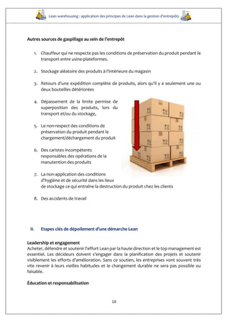 Lean warehousing : application des principes de Lean dans la gestion d’entrepôts
10
Autres sources de gaspillage au sein de l’entrepôt
1. Chauffeur qui ne respecte pas les conditions de préservation du produit pendant le
transport entre usine-plateformes.
2. Stockage aléatoire des produits à l'intérieure du magasin
3. Retours d'une expédition complète de produits, alors qu'il y a seulement une ou
deux bouteilles détériorées
4. Dépassement de la limite permise de
superposition des produits, lors du
transport et/ou du stockage,
5. Le non-respect des conditions de
préservation du produit pendant le
chargement/déchargement du produit
6. Des caristes incompétents
responsables des opérations de la
manutention des produits
7. La non-application des conditions
d'hygiène et de sécurité dans les lieux
de stockage ce qui entraîne la destruction du produit chez les clients
8. Des accidents de travail
II. Etapes clés de dépoilement d’une démarche Lean
Leadership et engagement
Acheter, défendre et soutenir l'effort Lean par la haute direction et le top management est
essentiel. Les décideurs doivent s’engager dans la planification des projets et soutenir
visiblement les efforts d'amélioration. Sans ce soutien, les entreprises vont souvent très
vite revenir à leurs vieilles habitudes et le changement durable ne sera pas possible ou
faisable.
Éducation et responsabilisation
 