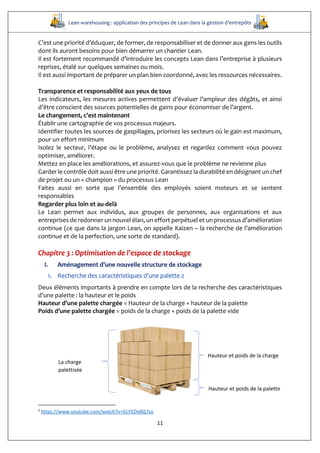 Lean warehousing : application des principes de Lean dans la gestion d’entrepôts
11
C’est une priorité d’éduquer, de former, de responsabiliser et de donner aux gens les outils
dont ils auront besoins pour bien démarrer un chantier Lean.
Il est fortement recommandé d’introduire les concepts Lean dans l’entreprise à plusieurs
reprises, étalé sur quelques semaines ou mois.
Il est aussi important de préparer un plan bien coordonné, avec les ressources nécessaires.
Transparence et responsabilité aux yeux de tous
Les indicateurs, les mesures actives permettent d’évaluer l’ampleur des dégâts, et ainsi
d’être conscient des sources potentielles de gains pour économiser de l’argent.
Le changement, c’est maintenant
Établir une cartographie de vos processus majeurs.
Identifier toutes les sources de gaspillages, priorisez les secteurs où le gain est maximum,
pour un effort minimum
Isolez le secteur, l’étape ou le problème, analysez et regardez comment vous pouvez
optimiser, améliorer.
Mettez en place les améliorations, et assurez-vous que le problème ne revienne plus
Garder le contrôle doit aussi être une priorité. Garantissez la durabilité en désignant un chef
de projet ou un « champion » du processus Lean
Faites aussi en sorte que l’ensemble des employés soient moteurs et se sentent
responsables
Regarder plus loin et au-delà
Le Lean permet aux individus, aux groupes de personnes, aux organisations et aux
entreprises de redonner un nouvel élan, un effort perpétuel et un processus d’amélioration
continue (ce que dans la jargon Lean, on appelle Kaizen – la recherche de l’amélioration
continue et de la perfection, une sorte de standard).
Chapitre 3 : Optimisation de l’espace de stockage
I. Aménagement d’une nouvelle structure de stockage
1. Recherche des caractéristiques d’une palette 2
Deux éléments importants à prendre en compte lors de la recherche des caractéristiques
d’une palette : la hauteur et le poids
Hauteur d’une palette chargée = Hauteur de la charge + hauteur de la palette
Poids d’une palette chargée = poids de la charge + poids de la palette vide
2
https://www.youtube.com/watch?v=GLFEOv0Q7so
Hauteur et poids de la charge
Hauteur et poids de la palette
La charge
palettisée
 