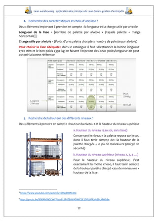 Lean warehousing : application des principes de Lean dans la gestion d’entrepôts
12
2. Recherche des caractéristiques et choix d’une lisse 3
Deux éléments important à prendre en compte : la longueur et la charge utile par alvéole
Longueur de la lisse = [nombre de palette par alvéole x (façade palette + marge
horizontale)]
Charge utile par alvéole = (Poids d’une palette chargée x nombre de palette par alvéole)
Pour choisir la lisse adéquate : dans le catalogue il faut sélectionner la bonne longueur
2700 mm et le bon poids 2394 kg en faisant l’injection des deux poids/longueur on peut
obtenir la bonne référence
3. Recherche de la hauteur des différents niveaux 4
Deux éléments à prendre en compte : hauteur du niveau 1 et la hauteur du niveau supérieur
a.Hauteur du niveau 1 (au sol, sans lisse)
Concernant le niveau 1 la palette repose sur le sol,
donc il faut tenir compte de : la hauteur de la
palette chargée + le jeu de manœuvre (marge de
sécurité)
b.Hauteur du niveau supérieur (niveau 2, 3, 4 …)
Pour la hauteur du niveau supérieur, c’est
exactement la même chose, il faut tenir compte
de la hauteur palette chargé + jeu de manœuvre +
hauteur de la lisse
3
https://www.youtube.com/watch?v=69Nj2HM34tQ
4
https://youtu.be/900AM9k2CWY?list=PL6F4ZBHVAOWY2jE1DfULORJvbEbLMWhBe
 