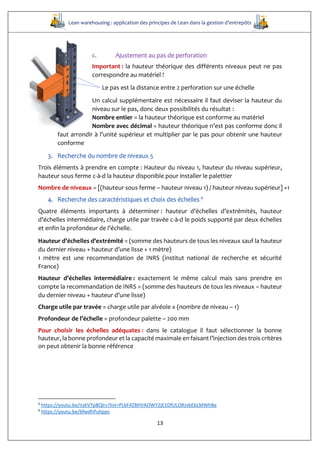Lean warehousing : application des principes de Lean dans la gestion d’entrepôts
13
c. Ajustement au pas de perforation
Important : la hauteur théorique des différents niveaux peut ne pas
correspondre au matériel !
Le pas est la distance entre 2 perforation sur une échelle
Un calcul supplémentaire est nécessaire il faut deviser la hauteur du
niveau sur le pas, donc deux possibilités du résultat :
Nombre entier = la hauteur théorique est conforme au matériel
Nombre avec décimal = hauteur théorique n’est pas conforme donc il
faut arrondir à l’unité supérieur et multiplier par le pas pour obtenir une hauteur
conforme
3. Recherche du nombre de niveaux 5
Trois éléments à prendre en compte : Hauteur du niveau 1, hauteur du niveau supérieur,
hauteur sous ferme c-à-d la hauteur disponible pour installer le palettier
Nombre de niveaux = [(hauteur sous ferme – hauteur niveau 1) / hauteur niveau supérieur] +1
4. Recherche des caractéristiques et choix des échelles 6
Quatre éléments importants à déterminer : hauteur d’échelles d’extrémités, hauteur
d’échelles intermédiaire, charge utile par travée c-à-d le poids supporté par deux échelles
et enfin la profondeur de l’échelle.
Hauteur d’échelles d’extrémité = (somme des hauteurs de tous les niveaux sauf la hauteur
du dernier niveau + hauteur d’une lisse + 1 mètre)
1 mètre est une recommandation de INRS (institut national de recherche et sécurité
France)
Hauteur d’échelles intermédiaire : exactement le même calcul mais sans prendre en
compte la recommandation de INRS = (somme des hauteurs de tous les niveaux – hauteur
du dernier niveau + hauteur d’une lisse)
Charge utile par travée = charge utile par alvéole x (nombre de niveau – 1)
Profondeur de l’échelle = profondeur palette – 200 mm
Pour choisir les échelles adéquates : dans le catalogue il faut sélectionner la bonne
hauteur, la bonne profondeur et la capacité maximale en faisant l’injection des trois critères
on peut obtenir la bonne référence
5
https://youtu.be/nzkV7pBQlrs?list=PL6F4ZBHVAOWY2jE1DfULORJvbEbLMWhBe
6
https://youtu.be/6fwdhPuhpps
 