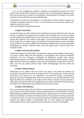 Lean warehousing : application des principes de Lean dans la gestion d’entrepôts
15
Le 5s est une stratégie qui consiste à organiser et à maintenir les postes de travail
propres afin d’augmenter la qualité et la productivité. Cette philosophie s’applique aussi
bien aux bureaux qu’aux usines et aux entrepôts. Historiquement, les ateliers ont été les
premiers à voir les bénéfices de cette méthodologie.
L’implantation consiste en cinq étapes et est relativement facile à mettre en place. Les
employés s’opposent rarement à avoir un environnement de travail plus propre, plus
organisé et plus sécuritaire.
Voici les cinq étapes d’implantation des 5s :
1e étape : Trier (Seiri)
La première étape consiste à éliminer tout matériel qui n’est pas nécessaire dans l’aire de
travail. Le matériel, les équipements, les outils et les fournitures qui ne sont pas utilisés
souvent doivent être déplacés hors de l’aire de travail. Les articles qui ne sont pas utilisés
doivent être détruits. Pour réaliser cette étape, il est recommandé d’identifier chaque
article inutile avec un collant rouge. Les employés et les gestionnaires peuvent ainsi jeter
un coup d’œil sur les articles à éliminer et ainsi générer des discussions. Il est aussi possible
d’entreposer les articles à éliminer dans une zone tampon pour s’assurer qu’ils sont
vraiment inutiles.
2e étape : Faire de l’ordre (Seiton)
La deuxième étape consiste à établir une place pour chaque chose et placer chaque chose
à sa place. Chaque objet doit être dessiné à sa localisation afin de pouvoir identifier
facilement ceux qui manquent. L’utilisation de différentes couleurs pour chaque
département permet aussi d’identifier rapidement à qui appartient l’objet. De plus, chaque
objet doit être visible et accessible. Lorsque ceci est impossible, comme dans le cas d’un
tiroir, une liste des objets présents dans l’unité d’entreposage doit être visible de
l’extérieur.
3e étape : Nettoyer (Seiso)
Maintenant que les objets utiles ont chacun une place, il est temps de nettoyer en
profondeur les postes de travail et les équipements. Il est possible que certains articles
nécessitent de la peinture ou des réparations. Tout doit être propre ; le plafond, le
plancher, les outils, les équipements et les aires de travail. Il est recommandé pour cette
étape de libérer les employés et de réaliser cette tâche en équipe. De plus, lorsque le
nettoyage et l’inspection sont faits régulièrement, ces tâches ne prendront pas beaucoup
de temps. Ainsi, à long terme, il est possible d’économiser du temps.
4e étape : Suivi (Seiketsu)
C’est à la quatrième étape qu’il faut définir les responsabilités de chaque poste de travail
pour s’assurer que le travail continue. Une technique éprouvée consiste à établir un horaire
hebdomadaire qui définit les tâches à effectuer pour chaque poste. Il est recommandé de
libérer les employés une dizaine de minutes avant la fin du quart de travail pour nettoyer
et mettre de l’ordre. Par contre, il est souvent nécessaire de libérer quelques heures par
semaine une équipe dédiée à l’implantation des 5s. Cette équipe est typiquement
responsable des travaux plus longs comme la peinture et les premiers nettoyages.
 