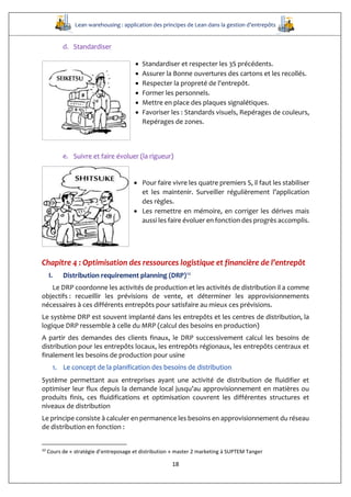 Lean warehousing : application des principes de Lean dans la gestion d’entrepôts
18
d. Standardiser
 Standardiser et respecter les 3S précédents.
 Assurer la Bonne ouvertures des cartons et les recollés.
 Respecter la propreté de l'entrepôt.
 Former les personnels.
 Mettre en place des plaques signalétiques.
 Favoriser les : Standards visuels, Repérages de couleurs,
Repérages de zones.
e. Suivre et faire évoluer (la rigueur)
 Pour faire vivre les quatre premiers S, il faut les stabiliser
et les maintenir. Surveiller régulièrement l’application
des règles.
 Les remettre en mémoire, en corriger les dérives mais
aussi les faire évoluer en fonction des progrès accomplis.
Chapitre 4 : Optimisation des ressources logistique et financière de l’entrepôt
I. Distribution requirement planning (DRP)10
Le DRP coordonne les activités de production et les activités de distribution il a comme
objectifs : recueillir les prévisions de vente, et déterminer les approvisionnements
nécessaires à ces différents entrepôts pour satisfaire au mieux ces prévisions.
Le système DRP est souvent implanté dans les entrepôts et les centres de distribution, la
logique DRP ressemble à celle du MRP (calcul des besoins en production)
A partir des demandes des clients finaux, le DRP successivement calcul les besoins de
distribution pour les entrepôts locaux, les entrepôts régionaux, les entrepôts centraux et
finalement les besoins de production pour usine
1. Le concept de la planification des besoins de distribution
Système permettant aux entreprises ayant une activité de distribution de fluidifier et
optimiser leur flux depuis la demande local jusqu’au approvisionnement en matières ou
produits finis, ces fluidifications et optimisation couvrent les différentes structures et
niveaux de distribution
Le principe consiste à calculer en permanence les besoins en approvisionnement du réseau
de distribution en fonction :
10
Cours de « stratégie d’entreposage et distribution » master 2 marketing à SUPTEM Tanger
 