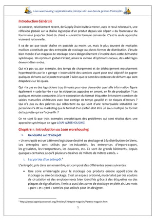 Lean warehousing : application des principes de Lean dans la gestion d’entrepôts
1
Introduction Générale
Le concept, relativement récent, de Supply Chain invite à mener, avec le recul nécessaire, une
réflexion globale sur la chaîne logistique d’un produit depuis son départ « du fournisseur du
fournisseur jusqu‘au client du client » suivant la formule consacrée. C’est la seule approche
vraiment rationnelle.
Il va de soi que toute chaîne en possède au moins un, mais le plus souvent de multiples
maillons constitués par des entrepôts de stockage ou plates-formes de distribution. L’étude
bien menée d’un magasin de stockage devra obligatoirement s’inscrire dans cette démarche
systémique. Un optimum global n’étant jamais la somme d’optimums locaux, des arbitrages
devront être rendus.
Qui n’a pas vu, par exemple, des temps de chargement et de déchargement massivement
hypertrophiés par le « gavage » inconsidéré des camions ayant pour seul objectif de gagner
quelques dirhams sur le poste transport ? Alors que ce sont des centaines de dirhams qui sont
dilapidées sur les quais.
Qui n’a pas vu des logisticiens trop timorés pour oser demander que telle information figure
également « code barrée » sur les étiquettes apposées en amont, en fin de production ? Les
quelques minutes consacrées à la re-conception du format étiquette éviteraient combien de
saisies manuelles ultérieures avec leur cortège de temps gaspillé et de risques d’erreurs ?
Qui n’a pas vu des palettes qui débordent ou qui sont d’une remarquable instabilité car
personne n’a dit au marketing que le format d’un carton doit être un sous multiple du format
de la palette qui va l’accueillir ?
Ce ne sont là que trois exemples anecdotiques des problèmes qui sont résolus dans une
approche systémique de type LEAN WAREHOUSING.
Chapitre 1 : Introduction au Lean warehousing
I. Généralité sur l’Entrepôt
« Un entrepôt est un bâtiment logistique destiné au stockage et à la distribution de biens.
Les entrepôts sont utilisés par les industriels, les entreprises d'import-export,
les grossistes, les transporteurs, les douanes, etc. Ce sont de grands bâtiments, depuis
quelques centaines jusqu'à plusieurs dizaines de milliers de mètres carrés. »
1. Les parties d’un entrepôt 1
L’entrepôt, pris dans son ensemble, est composé des différentes zones suivantes :
 Une zone emménagée pour le stockage des produits encore appelé zone de
stockage ou aire de stockage. C’est un espace ordonné, matérialisé par des couloirs
de circulation et des emplacements bien identifiés grâce à des étiquettes ou des
plaques de signalisation. Il existe aussi des zones de stockage en plein air. Les mots
« parc » et « yard » sont les plus utilisés pour les désigner.
1
http://www.logistiqueconseil.org/Articles/Entrepot-magasin/Parties-magasin.htm
 
