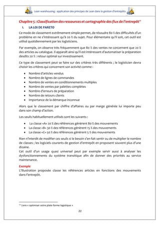 Lean warehousing : application des principes de Lean dans la gestion d’entrepôts
22
Chapitre 5 : Classification des ressources et cartographie des flux de l’entrepôt11
I. LA LOI DE PARETO
Ce mode de classement extrêmement simple permet, de résoudre 80 % des difficultés d’un
problème en ne s’intéressant qu’à 20 % du sujet. Pour élémentaire qu’il soit, cet outil est
utilisé quotidiennement par les logisticiens.
Par exemple, on observe très fréquemment que 80 % des ventes ne concernent que 20 %
des articles au catalogue. Il apparaît ainsi qu’il est intéressant d’automatiser la préparation
desdits 20 % : retour optimal sur investissement.
Ce type de classement peut se faire sur des critères très différents ; le logisticien devra
choisir les critères qui concernent son activité comme :
 Nombre d’articles vendus
 Nombre de lignes de commandes
 Nombre de ventes en conditionnements multiples
 Nombre de ventes par palettes complètes
 Nombre d’erreurs de préparation
 Nombre de retours clients
 Importance de la démarque inconnue
Alors que le classement par chiffre d’affaires ou par marge générée lui importe peu
dans son champ d’action.
Les seuils habituellement utilisés sont les suivants :
 La classe «A» 20 % des références génèrent 80 % des mouvements
 La classe «B» 30 % des références génèrent 15 % des mouvements
 La classe «C» 50 % des références génèrent 5 % des mouvements
Rien n’interdit de modifier ces seuils si le besoin s’en fait sentir ou de multiplier le nombre
de classes ; les logiciels courants de gestion d’entrepôt en proposent souvent plus d’une
dizaine.
Cet outil d’un usage quasi universel peut par exemple servir aussi à analyser les
dysfonctionnements du système transitique afin de donner des priorités au service
maintenance.
Exemple
L’illustration proposée classe les références articles en fonctions des mouvements
dans l’entrepôt.
11
Livre « optimiser votre plate-forme logistique »
 