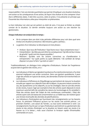Lean warehousing : application des principes de Lean dans la gestion d’entrepôts
27
responsabilité. C’est une donnée quantitative qui permet d’expliquer une situation évolutive,
une action ou les conséquences d'une action, de façon à les évaluer et à les comparer à leur
état à différentes dates. Il doit être succinct, claire et précis. Il ne présente en principe que
l’essentiel des informations utiles pour interpréter un phénomène.
Le bon indicateur est celui qui est parlant ou doté de sens. Il ne peut se limiter au simple
constat de la situation. Ce dernier entraîne toujours une action ou une réaction du
gestionnaire.
Chaque indicateur est analysé dans le temps :
 On le compare dans son état à des périodes différentes pour voir dans quel sens
évolue une situation (croissance / décroissance, gains / pertes) ;
 La gestion d’un indicateur se décompose en trois phases :
 Analyse : Que nous dit l’indicateur ? Que lisons-nous ? Que comprenons-nous ?
 Interprétation : Qu’elles peuvent être les conséquences ? Qu’elle est leur niveau
de gravité ? quels sont les risques possibles ?
 Réaction : Qu’elles sont les actions correctives ou d’amélioration à
entreprendre ? Sur quels points ou quels éléments ? De combien de temps
dispose-t-on pour le faire ? qui doit-on saisir ?
Traditionnellement, on distingue trois catégories d’indicateurs. Partant de l’expérience
acquise dans la gestion des stocks, on a :
 Les indicateurs d’alerte qui signalent la présence d’un dysfonctionnement, d’un état
anormal impliquant une action corrective. Dans une gestion quotidienne, il peut
s’agir des articles en rupture de stocks, des demandes d’achat non transformées en
commande …
 Les indicateurs d’efficience et d’équilibrage qui permettent de mesurer la situation
actuelle par rapport aux objectifs fixés dès le départ. Ils peuvent induire suivant les
cas, des ajustements sur les objectifs, ou sur les stratégies. Dans le suivi des articles
et des stocks, il peut s’agir par exemple la liste des articles ayant dépassés le stock
maximum autorisé (afin de connaître les raisons du Surstockage et d’y remédier) ;
l’état des articles ayant fait l’objet de très nombreuses commandes ; l’état des
articles ayant subi une baisse de consommation ou un faible taux de rotation (pour
une révision éventuelle des données de planifications) ;
 Les indicateurs d’anticipation qui fournissent des renseignements sur les besoins
futurs. Ils précisent l’influence qu’aura sur les stocks une activité prévue ; un
prochain chantier ; une saison de l’année ; ou tout autre évènement à venir. Les
renseignements fournis par ce type d’indicateurs permettront au gestionnaire des
stocks et des articles d’anticiper sur la situation en faisant varier ses stocks à la
hausse ou à la baisse ; mais aussi d’activer la livraison rapide d’éventuelles
commandes en cours.
 