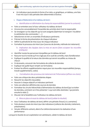Lean warehousing : application des principes de Lean dans la gestion d’entrepôts
28
 Un indicateur peut prendre la forme d’un ratio, un graphique, un tableau, une liste.
Il est mis à jour à des périodes bien déterminées d’avance.
1. Étapes d’élaboration d’un tableau de bord :
a. Identification et délimitation du champ de responsabilités (cerner le contexte)
 Faire un entretien avec le futur utilisateur du tableau de bord
 Circonscrire convenablement l’ensemble des activités dont il est le responsable
 Se renseigner sur les objectifs qui lui sont assignés (Optimiser le transport ? Accélérer
la satisfaction des commandes ? …)
 Sélectionner et trier un ensemble d’indicateurs pertinents
 Préciser la forme de présentation de chaque indicateur
 Définir la périodicité de mise à jour de chaque indicateur
 Formaliser le processus de mise à jour (sources de donnée, méthode de traitement)
b. Implication des équipes dans la mise en œuvre (faire accepter les nouvelles
pratiques)
 Identifier toutes les personnes interpellées par le tableau de bord
 Rassurer tout le monde qu’il ne s’agit pas d’un outil de contrôle, mais d’amélioration
 Expliquer la qualité et la nature des données qui seront recueillies au niveau de
chacun
 Si nécessaire, concevoir des formulaires de collecte de données
 Expliquer de quelle façon remplir ces formulaires
 Evaluer les efforts supplémentaires requis pour ces nouvelles responsabilités (temps,
travail supplémentaire, coûts)
c. Formalisation des processus de traitement de l’information (affiner vos choix)
 Faire une critique des deux précédentes étapes
 Ressortir les objectifs mesurables
 Associer à chaque objectif un indicateur pertinent
 Faire une sélection définitive des sources de données
 Formaliser les circuits hiérarchisés d’alimentation du tableau de bord (qui va traiter
les données, comment va-t-il les présenter ? a qui sont-elles destinées ? qui prendra
ensuite le relais ?)
 Discuter de la faisabilité avec l’utilisateur du tableau de bord.
d. Mise en place et essai du tableau de bord (valider le résultat)
 Avec l’utilisateur de tableau de bord, définir une période d’essai (2 à 3 semaines)
 Faire plusieurs essais de mise à jour des indicateurs (collecte des donnée, traitement,
présentation)
 Simuler différents scénarii, allant d’un disfonctionnement à la réalisation d’une
performance
Lorsque le résultat de son exploitation est satisfaisant, valider le tableau de bord.
 