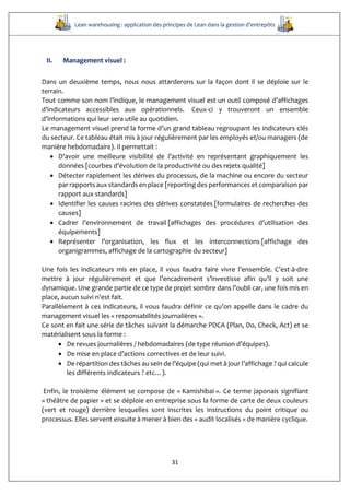 Lean warehousing : application des principes de Lean dans la gestion d’entrepôts
31
II. Management visuel :
Dans un deuxième temps, nous nous attarderons sur la façon dont il se déploie sur le
terrain.
Tout comme son nom l’indique, le management visuel est un outil composé d’affichages
d’indicateurs accessibles aux opérationnels. Ceux-ci y trouveront un ensemble
d’informations qui leur sera utile au quotidien.
Le management visuel prend la forme d’un grand tableau regroupant les indicateurs clés
du secteur. Ce tableau était mis à jour régulièrement par les employés et/ou managers (de
manière hebdomadaire). Il permettait :
 D’avoir une meilleure visibilité de l’activité en représentant graphiquement les
données [courbes d’évolution de la productivité ou des rejets qualité]
 Détecter rapidement les dérives du processus, de la machine ou encore du secteur
par rapports aux standards en place [reporting des performances et comparaison par
rapport aux standards]
 Identifier les causes racines des dérives constatées [formulaires de recherches des
causes]
 Cadrer l’environnement de travail [affichages des procédures d’utilisation des
équipements]
 Représenter l’organisation, les flux et les interconnections [affichage des
organigrammes, affichage de la cartographie du secteur]
Une fois les indicateurs mis en place, il vous faudra faire vivre l’ensemble. C’est-à-dire
mettre à jour régulièrement et que l’encadrement s’investisse afin qu’il y soit une
dynamique. Une grande partie de ce type de projet sombre dans l’oubli car, une fois mis en
place, aucun suivi n’est fait.
Parallèlement à ces indicateurs, il vous faudra définir ce qu’on appelle dans le cadre du
management visuel les « responsabilités journalières ».
Ce sont en fait une série de tâches suivant la démarche PDCA (Plan, Do, Check, Act) et se
matérialisent sous la forme :
 De revues journalières / hebdomadaires (de type réunion d’équipes).
 De mise en place d’actions correctives et de leur suivi.
 De répartition des tâches au sein de l’équipe (qui met à jour l’affichage ? qui calcule
les différents indicateurs ? etc…).
Enfin, le troisième élément se compose de « Kamishibai ». Ce terme japonais signifiant
« théâtre de papier » et se déploie en entreprise sous la forme de carte de deux couleurs
(vert et rouge) derrière lesquelles sont inscrites les instructions du point critique ou
processus. Elles servent ensuite à mener à bien des « audit localisés » de manière cyclique.
 