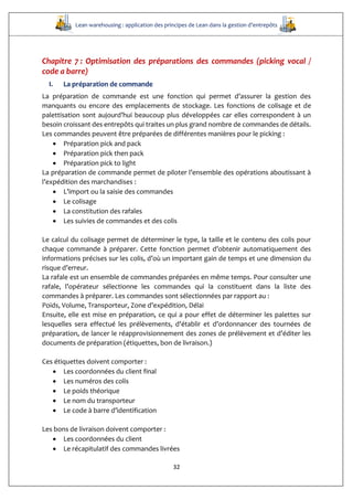 Lean warehousing : application des principes de Lean dans la gestion d’entrepôts
32
Chapitre 7 : Optimisation des préparations des commandes (picking vocal /
code a barre)
I. La préparation de commande
La préparation de commande est une fonction qui permet d’assurer la gestion des
manquants ou encore des emplacements de stockage. Les fonctions de colisage et de
palettisation sont aujourd’hui beaucoup plus développées car elles correspondent à un
besoin croissant des entrepôts qui traites un plus grand nombre de commandes de détails.
Les commandes peuvent être préparées de différentes manières pour le picking :
 Préparation pick and pack
 Préparation pick then pack
 Préparation pick to light
La préparation de commande permet de piloter l’ensemble des opérations aboutissant à
l’expédition des marchandises :
 L’import ou la saisie des commandes
 Le colisage
 La constitution des rafales
 Les suivies de commandes et des colis
Le calcul du colisage permet de déterminer le type, la taille et le contenu des colis pour
chaque commande à préparer. Cette fonction permet d’obtenir automatiquement des
informations précises sur les colis, d’où un important gain de temps et une dimension du
risque d’erreur.
La rafale est un ensemble de commandes préparées en même temps. Pour consulter une
rafale, l’opérateur sélectionne les commandes qui la constituent dans la liste des
commandes à préparer. Les commandes sont sélectionnées par rapport au :
Poids, Volume, Transporteur, Zone d’expédition, Délai
Ensuite, elle est mise en préparation, ce qui a pour effet de déterminer les palettes sur
lesquelles sera effectué les prélèvements, d’établir et d’ordonnancer des tournées de
préparation, de lancer le réapprovisionnement des zones de prélèvement et d’éditer les
documents de préparation (étiquettes, bon de livraison.)
Ces étiquettes doivent comporter :
 Les coordonnées du client final
 Les numéros des colis
 Le poids théorique
 Le nom du transporteur
 Le code à barre d’identification
Les bons de livraison doivent comporter :
 Les coordonnées du client
 Le récapitulatif des commandes livrées
 