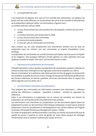 Lean warehousing : application des principes de Lean dans la gestion d’entrepôts
33
 Le récapitulatif des colis
Il est important de disposer d’un suivi et d’un contrôle des commandes. Les tableaux de
bords sont des outils efficaces, car ils permettent de suivre et de contrôler le déroulement
de la préparation rafale par rafale. Les informations y figurant sont :  
Le nombre total des colis par rafale
 Le taux d’avancement des colis (nombre de colis préparés / nombre de colis de la
rafale)
 Le nombre total des commandes dans la rafale
 Le taux d’avancement des commandes
 Le volume et le poids préparés
 La liste des colis et commandes non terminés.
Dans certains cas, les colis réceptionnés sont directement amenés vers les aires de
préparation pour les orienter vers des commandes en attente d’expédition (cross
docking).
La préparation de commandes est une des fonctions principales assurée par les entrepôts
et les magasins. Voici quelques éléments d'ordre général sur cette opération ainsi que
quelques conseils de simple "bon sens" qu'il est bon d'avoir en tête.
1. Importance de la préparation de commandes
Véritable opération à valeur ajoutée, la préparation de commandes consiste à collecter les
articles stockés dans l'entrepôt et à les regrouper avant de les expédier aux clients.
Réussir à rationaliser et à optimiser cette tâche permet à la fois de gagner en productivité
et à améliorer la qualité de service et donc l'image de marque de l'entreprise (prélèvement
des bonnes références en bonnes quantités, envoi des commandes dans le respect des
délais négociés avec les clients, etc.).
2. Les informations nécessaires aux préparateurs
Pour préparer des commandes, les informations suivantes sont nécessaires : - Adresses
picking des références à préparer - Quantités à prélever - Zone(s) où regrouper les
références
Grâce à ces informations, le préparateur est en mesure de connaître son chemin de
préparation de commandes (ordre de prélèvement des articles).
Les informations sont transmises aux préparateurs sur des documents papiers (bons de
préparation) ou bien sur des terminaux informatiques embarqués. A noter que le mode de
préparation vocal est actuellement en développement chez certains éditeurs de Progiciel
de Gestion d'Entrepôt (Warehouse Management System - WMS).
Ce mode de préparation semble prometteur aussi bien en termes de productivité que de
qualité de service. Il permet en outre de garder les mains libres puisque les échanges
d'informations avec le système s'opèrent par casque et micro !
 