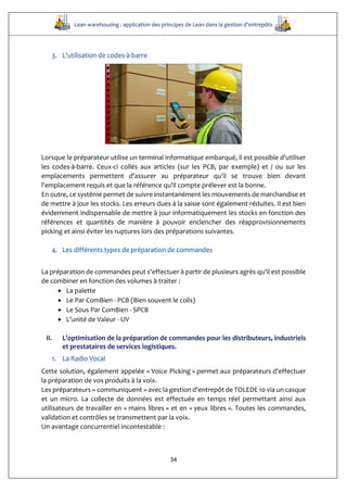 Lean warehousing : application des principes de Lean dans la gestion d’entrepôts
34
3. L'utilisation de codes-à-barre
Lorsque le préparateur utilise un terminal informatique embarqué, il est possible d'utiliser
les codes-à-barre. Ceux-ci collés aux articles (sur les PCB, par exemple) et / ou sur les
emplacements permettent d'assurer au préparateur qu'il se trouve bien devant
l'emplacement requis et que la référence qu'il compte prélever est la bonne.
En outre, ce système permet de suivre instantanément les mouvements de marchandise et
de mettre à jour les stocks. Les erreurs dues à la saisie sont également réduites. Il est bien
évidemment indispensable de mettre à jour informatiquement les stocks en fonction des
références et quantités de manière à pouvoir enclencher des réapprovisionnements
picking et ainsi éviter les ruptures lors des préparations suivantes.
4. Les différents types de préparation de commandes
La préparation de commandes peut s'effectuer à partir de plusieurs agrès qu'il est possible
de combiner en fonction des volumes à traiter :
 La palette
 Le Par ComBien - PCB (Bien souvent le colis)
 Le Sous Par ComBien - SPCB
 L’unité de Valeur - UV
II. L’optimisation de la préparation de commandes pour les distributeurs, industriels
et prestataires de services logistiques.
1. La Radio Vocal
Cette solution, également appelée « Voice Picking » permet aux préparateurs d'effectuer
la préparation de vos produits à la voix.
Les préparateurs « communiquent » avec la gestion d'entrepôt de TOLEDE 10 via un casque
et un micro. La collecte de données est effectuée en temps réel permettant ainsi aux
utilisateurs de travailler en « mains libres » et en « yeux libres ». Toutes les commandes,
validation et contrôles se transmettent par la voix.
Un avantage concurrentiel incontestable :
 