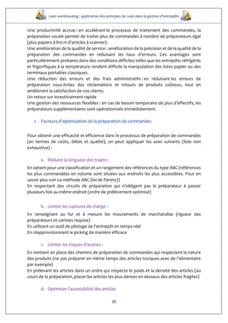 Lean warehousing : application des principes de Lean dans la gestion d’entrepôts
35
Une productivité accrue : en accélérant le processus de traitement des commandes, la
préparation vocale permet de traiter plus de commandes à nombre de préparateurs égal
(plus papiers à lire ni d'articles à scanner).
Une amélioration de la qualité de service : amélioration de la précision et de la qualité de la
préparation des commandes en réduisant les taux d’erreurs. Ces avantages sont
particulièrement probants dans des conditions difficiles telles que les entrepôts réfrigérés
et frigorifiques à la température rendent difficile la manipulation des listes papier ou des
terminaux portables classiques.
Une réduction des erreurs et des frais administratifs : en réduisant les erreurs de
préparation vous évitez des réclamations et retours de produits coûteux, tout en
améliorant la satisfaction de vos clients.
Un retour sur investissement rapide
Une gestion des ressources flexibles : en cas de besoin temporaire de plus d’effectifs, les
préparateurs supplémentaires sont opérationnels immédiatement.
1. Facteurs d'optimisation de la préparation de commandes
Pour obtenir une efficacité et efficience dans le processus de préparation de commandes
(en termes de coûts, délais et qualité), on peut appliquer les axes suivants (liste non
exhaustive) :
a. Réduire la longueur des trajets :
En optant pour une classification et un rangement des références du type ABC (références
les plus commandées en volume sont situées aux endroits les plus accessibles. Pour en
savoir plus voir La méthode ABC (loi de Pareto))
En respectant des circuits de préparation qui n'obligent pas le préparateur à passer
plusieurs fois au même endroit (ordre de prélèvement optimisé)
b. Limiter les ruptures de charge :
En renseignant au fur et à mesure les mouvements de marchandise (rigueur des
préparateurs et caristes requise)
En utilisant un outil de pilotage de l'entrepôt en temps réel
En réapprovisionnant le picking de manière efficace
c. Limiter les risques d'avaries :
En mettant en place des chemins de préparation de commandes qui respectent la nature
des produits (ne pas préparer en même temps des articles toxiques avec de l'alimentaire
par exemple)
En prélevant les articles dans un ordre qui respecte le poids et la densité des articles (au
cours de la préparation, placer les articles les plus denses en dessous des articles fragiles)
d. Optimiser l'accessibilité des articles
 