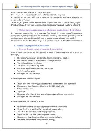 Lean warehousing : application des principes de Lean dans la gestion d’entrepôts
36
En ne plaçant pas les références lourdes en hauteur
En ne rangeant pas les articles trop en profondeur dans les étagères
En mettant en place des allées de préparation qui permettent aux préparateurs de se
croiser et de se doubler
En ne lançant pas en même temps trop de préparations dans la même zone (risques  
D’embouteillage devant les emplacements picking des références à plus forte rotation)
e. Utiliser les meubles de rangement adaptés aux caractéristiques des produits :
En choisissant des meubles de stockage en fonction de la rotation des références (par
exemple les dynamiques pour les articles à forte rotation). Voir : les croquis d'étagères et
de dynamiques colis, meubles utilisés pour le picking (préparation de commandes)
En choisissant des meubles de stockage en fonction du volume et de la densité des articles
2. Processus de préparation de commande :
a. Exemple de processus de préparation de commandes
Pour des palettes complètes (directement à partir d'un emplacement de la zone de
stockage)
 Réception d'une mission cariste radio de traitement d'une palette. 
 Déplacement du cariste à l'adresse de stockage indiquée
 Prise de la palette sur un chariot
 Lecture de l'étiquette de la palette 
 Dépose de la palette dans la zone d'expédition
 Validation de la dépose 
 Mise à jour des déplacements  
Pour la préparation de colis complets
 Édition de la liste de picking et des étiquettes identifiant les colis à préparer
 Déplacement du préparateur à l'adresse de picking indiquée
 Prélèvement du colis 
 Étiquetage 
 Dépose du colis étiqueté dans un chariot de préparation de commandes
 Mise à jour des déplacements
Pour la préparation des références à l'UVC
 Réception d'une mission radio de préparation multi-commandes
 Édition des étiquettes identifiant les colis de suremballages
 Confection des colis de suremballage préconisés 
 Étiquetage des colis de suremballage préconisés  
 Déplacement du préparateur à l'adresse picking indiquée 
 Lecture de l'étiquette de l'emplacement picking 
 