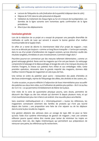 Lean warehousing : application des principes de Lean dans la gestion d’entrepôts
37
 Lecture de l'étiquette du colis (indication de la quantité à déposer dans le colis) 
 Dépose de l'UVC dans le colis préconisé et étiqueté 
 Validation du traitement de chaque ligne au fur et à mesure de la préparation. Les
données de la ligne suivante sont transmises après confirmation de la ligne
précédente. 
 Mise à jour des déplacements
Conclusion générale
Lors de la rédaction de ce projet on a essayé de proposer une panoplie diversifiée de
méthodes et outils de Lean qui servent à assurer la bonne gestion d’un maillon
incontournable de la Supply Chain.
En effet on a tenté de décrire le cheminement idéal d’un projet de magasin ; mais
tout ne se déroule pas toujours « comme un long fleuve tranquille ». Il arrive par exemple,
dans le cas d’un projet d’amélioration de magasin existant, qu’une direction veuille des
résultats tangibles, immédiats et sans investissement. Comment réagir alors ?
Peut-être pourra-t-on commencer par des mesures tellement élémentaires ; comme un
grand nettoyage général. Rares sont les magasins qui n’en ont pas besoin. Ce nettoyage
comprendra le balayage et le dépoussiérage, le lavage des sols si les marques de pneus de
chariots l’exigent, la chasse aux palettes hors d’état et aux emballages vides. Cette
première opération, nécessaire dans la grande majorité des magasins, donnera déjà
meilleur moral à l’équipe de magasiniers et cela à peu de frais.
Une remise en ordre du palettier peut suivre : restauration des pieds d’échelles et
des lisses endommagés, reprise de l’étiquetage des allées, des alvéoles et des casiers, etc.
À cette occasion, on pourra réfléchir à l’adjonction de lisses intermédiaires pour accueillir
des palettes aux deux tiers vides, ou à l’utilisation de palettes plus petites – 80 X 120 au lieu
de 110 X 110 – ce qui permettra immédiatement de libérer de la place.
Une visite de la zone de quarantaine physique pourra, sans doute, permettre de
découvrir des litiges ou des lots refusés qui dorment là depuis plusieurs mois, et qui
n’ont manifestement plus rien à faire à cet endroit. Une nouvelle place sera libérée
Sans examiner méthodiquement et « informatiquement » toutes les références, les
magasiniers connaissent sûrement des familles de produits qui n’ont pas tourné
depuis des lustres ; une proposition sera faite de s’en séparer ou de les déplacer
dans la zone la plus reculée du magasin.
Une gestion aléatoire des adresses dans un zonage de type ABC ne peut se faire
qu’avec l’aide d’un système informatique de gestion de magasin ; mais une certaine
réflexion pourra quand même être menée pour tenter de minimiser les trajets en
conservant, bien sûr, des règles mnémoniques qui permettent aux préparateurs de
retrouver sans peine, les références qu’ils recherchent.
 