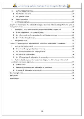 Lean warehousing : application des principes de Lean dans la gestion d’entrepôts
40
III. L’ANALYSE DES PROCESSUS................................................................................................... 24
1. l’analyse des processus ......................................................................................................... 24
2. Les symboles utilisés ............................................................................................................. 24
IV. LA MICROGRAPHIE ................................................................................................................ 25
V. LA MÉTHODE DES FLUX............................................................................................................. 25
Chapitre 6 : Mise en place d’un tableau de bord pour le suivi des indicateurs de performance Kpi et le
management visuel............................................................................................................................... 26
I. Mise en place d’un tableau de bord au sein d’un entrepôt et suivi des KPI............................. 26
1. Étapes d’élaboration d’un tableau de bord : ........................................................................ 28
2. Les indicateurs de performances dans les activités d’entreposage :.................................... 29
3. Exemple de tableau de bord : ............................................................................................... 30
II. Management visuel :................................................................................................................. 31
Chapitre 7 : Optimisation des préparations des commandes (picking vocal / code a barre)............... 32
I. La préparation de commande................................................................................................... 32
1. Importance de la préparation de commandes...................................................................... 33
2. Les informations nécessaires aux préparateurs.................................................................... 33
3. L'utilisation de codes-à-barre................................................................................................ 34
4. Les différents types de préparation de commandes............................................................. 34
II. L’optimisation de la préparation de commandes pour les distributeurs, industriels et
prestataires de services logistiques. ................................................................................................. 34
1. La Radio Vocal ....................................................................................................................... 34
1. Facteurs d'optimisation de la préparation de commandes .................................................. 35
2. Processus de préparation de commande :............................................................................ 36
Conclusion générale.............................................................................................................................. 37
Bibliographie : ....................................................................................................................................... 38
Webographie :....................................................................................................................................... 38
 