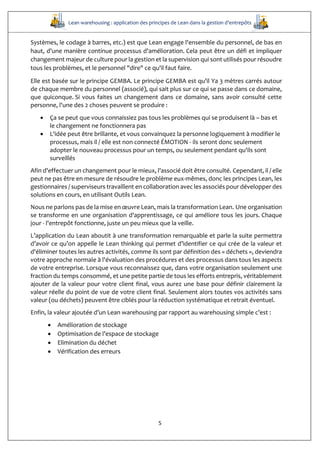 Lean warehousing : application des principes de Lean dans la gestion d’entrepôts
5
Systèmes, le codage à barres, etc.) est que Lean engage l'ensemble du personnel, de bas en
haut, d'une manière continue processus d'amélioration. Cela peut être un défi et impliquer
changement majeur de culture pour la gestion et la supervision qui sont utilisés pour résoudre
tous les problèmes, et le personnel "dire" ce qu'il faut faire.
Elle est basée sur le principe GEMBA. Le principe GEMBA est qu'il Ya 3 mètres carrés autour
de chaque membre du personnel (associé), qui sait plus sur ce qui se passe dans ce domaine,
que quiconque. Si vous faites un changement dans ce domaine, sans avoir consulté cette
personne, l'une des 2 choses peuvent se produire :
 Ça se peut que vous connaissiez pas tous les problèmes qui se produisent là – bas et
le changement ne fonctionnera pas
 L'idée peut être brillante, et vous convainquez la personne logiquement à modifier le
processus, mais il / elle est non connecté ÉMOTION - ils seront donc seulement
adopter le nouveau processus pour un temps, ou seulement pendant qu'ils sont
surveillés
Afin d'effectuer un changement pour le mieux, l'associé doit être consulté. Cependant, il / elle
peut ne pas être en mesure de résoudre le problème eux-mêmes, donc les principes Lean, les
gestionnaires / superviseurs travaillent en collaboration avec les associés pour développer des
solutions en cours, en utilisant Outils Lean.
Nous ne parlons pas de la mise en œuvre Lean, mais la transformation Lean. Une organisation
se transforme en une organisation d'apprentissage, ce qui améliore tous les jours. Chaque
jour - l'entrepôt fonctionne, juste un peu mieux que la veille.
L’application du Lean aboutit à une transformation remarquable et parle la suite permettra
d’avoir ce qu’on appelle le Lean thinking qui permet d’identifier ce qui crée de la valeur et
d'éliminer toutes les autres activités, comme ils sont par définition des « déchets », deviendra
votre approche normale à l'évaluation des procédures et des processus dans tous les aspects
de votre entreprise. Lorsque vous reconnaissez que, dans votre organisation seulement une
fraction du temps consommé, et une petite partie de tous les efforts entrepris, véritablement
ajouter de la valeur pour votre client final, vous aurez une base pour définir clairement la
valeur réelle du point de vue de votre client final. Seulement alors toutes vos activités sans
valeur (ou déchets) peuvent être ciblés pour la réduction systématique et retrait éventuel.
Enfin, la valeur ajoutée d’un Lean warehousing par rapport au warehousing simple c’est :
 Amélioration de stockage
 Optimisation de l’espace de stockage
 Elimination du déchet
 Vérification des erreurs
 