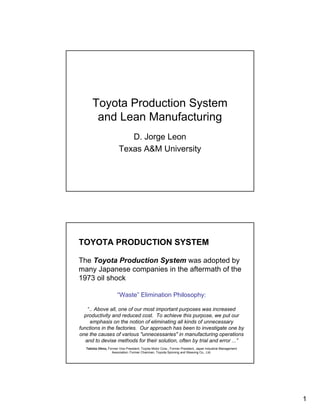 Toyota Production System
        and Lean Manufacturing
                            D. Jorge Leon
                         Texas A&M University




TOYOTA PRODUCTION SYSTEM

The Toyota Production System was adopted by
many Japanese companies in the aftermath of the
1973 oil shock

                       “Waste” Elimination Philosophy:

    “.. Above all, one of our most important purposes was increased
  productivity and reduced cost. To achieve this purpose, we put our
     emphasis on the notion of eliminating all kinds of unnecessary
functions in the factories. Our approach has been to investigate one by
one the causes of various "unnecessaries" in manufacturing operations
   and to devise methods for their solution, often by trial and error ...”
   Taiicho Ohno, Former Vice President, Toyota Motor Corp., Former President, Japan Industrial Management
                   Association; Former Chairman, Toyoda Spinning and Weaving Co., Ltd.




                                                                                                            1
 
