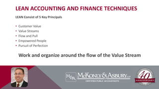LEAN ACCOUNTING AND FINANCE TECHNIQUES
LEAN Consist of 5 Key Principals
• Customer Value
• Value Streams
• Flow and Pull
• Empowered People
• Pursuit of Perfection
Work and organize around the flow of the Value Stream
 