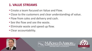 1. VALUE STREAMS
• Create a team focused on Value and Flow.
• Close to the customers and clear understanding of value.
• Flow from sales and delivery and cash.
• See the flow and see the waste.
• Eliminate waste and speed up flow.
• Clear accountability.
 