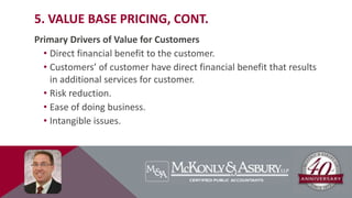 5. VALUE BASE PRICING, CONT.
Primary Drivers of Value for Customers
• Direct financial benefit to the customer.
• Customers’ of customer have direct financial benefit that results
in additional services for customer.
• Risk reduction.
• Ease of doing business.
• Intangible issues.
 