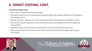 6. TARGET COSTING, CONT.
Achieving Target Costs
• Most costs are determined during design.
• Planned material costs are tracked and reported against the target material cost throughout
the design process.
• Tooling and other start up costs are tracked and reported throughout the design process.
• Concurrent engineering ensures that the new products are designed for flow through the
value stream.
• Additional costs of production and distribution are assessed using the box score.
• After product launch the value stream team tracks the actual costs through value stream
accounting.
 