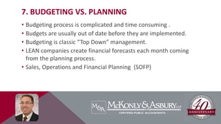 7. BUDGETING VS. PLANNING
• Budgeting process is complicated and time consuming .
• Budgets are usually out of date before they are implemented.
• Budgeting is classic “Top Down” management.
• LEAN companies create financial forecasts each month coming
from the planning process.
• Sales, Operations and Financial Planning (SOFP)
 