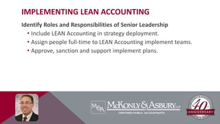 IMPLEMENTING LEAN ACCOUNTING
Identify Roles and Responsibilities of Senior Leadership
• Include LEAN Accounting in strategy deployment.
• Assign people full-time to LEAN Accounting implement teams.
• Approve, sanction and support implement plans.
 
