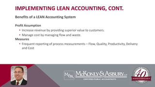IMPLEMENTING LEAN ACCOUNTING, CONT.
Benefits of a LEAN Accounting System
Profit Assumption
• Increase revenue by providing superior value to customers.
• Manage cost by managing flow and waste.
Measures
• Frequent reporting of process measurements – Flow, Quality, Productivity, Delivery
and Cost
 