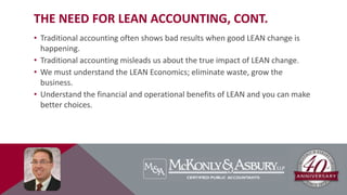 THE NEED FOR LEAN ACCOUNTING, CONT.
• Traditional accounting often shows bad results when good LEAN change is
happening.
• Traditional accounting misleads us about the true impact of LEAN change.
• We must understand the LEAN Economics; eliminate waste, grow the
business.
• Understand the financial and operational benefits of LEAN and you can make
better choices.
 