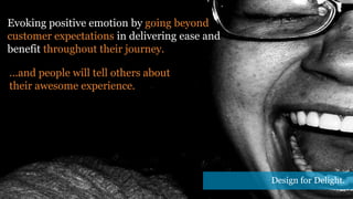 Evoking positive emotion by going beyond
customer expectations in delivering ease and
benefit throughout their journey.
...and people will tell others about
their awesome experience.
Design for Delight.
 
