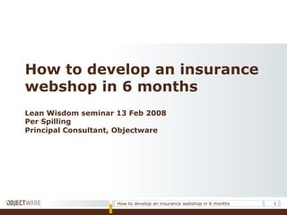 Lean Wisdom seminar 13 Feb 2008
Per Spilling
Principal Consultant, Objectware
How to develop an insurance
webshop in 6 months
1How to develop an insurance webshop in 6 months
 