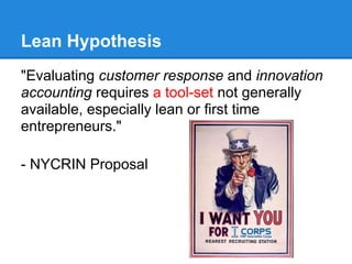 Lean Hypothesis
"Evaluating customer response and innovation
accounting requires a tool-set not generally
available, especially lean or first time
entrepreneurs."
- NYCRIN Proposal
 