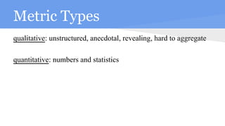 Metric Types
qualitative: unstructured, anecdotal, revealing, hard to aggregate
quantitative: numbers and statistics
 