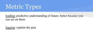 Metric Types
leading: predictive understanding of future. better because you
can act on them
lagging: explain the past
 