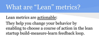 What are “Lean” metrics?
Lean metrics are actionable:
They help you change your behavior by
enabling to choose a course of action in the lean
startup build-measure-learn feedback loop.
 
