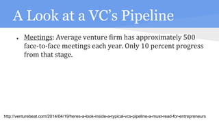 A Look at a VC’s Pipeline
● Meetings: Average venture firm has approximately 500
face-to-face meetings each year. Only 10 percent progress
from that stage.
http://venturebeat.com/2014/04/19/heres-a-look-inside-a-typical-vcs-pipeline-a-must-read-for-entrepreneurs
 