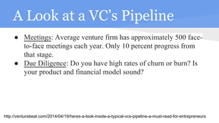 A Look at a VC’s Pipeline
● Meetings: Average venture firm has approximately 500 face-
to-face meetings each year. Only 10 percent progress from
that stage.
● Due Diligence: Do you have high rates of churn or burn? Is
your product and financial model sound?
http://venturebeat.com/2014/04/19/heres-a-look-inside-a-typical-vcs-pipeline-a-must-read-for-entrepreneurs
 