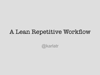 A Lean Repetitive Workﬂow
@karlatr
 